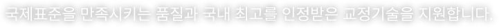 국제표준을 만족시키는 품질과 국내 최고를 인정받은 교정기술을 지원합니다